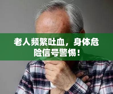 老人频繁吐血，身体危险信号警惕！