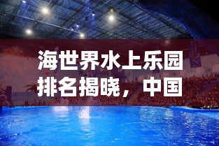海世界水上乐园排名揭晓，中国水上娱乐胜地探秘，体验极致乐趣！